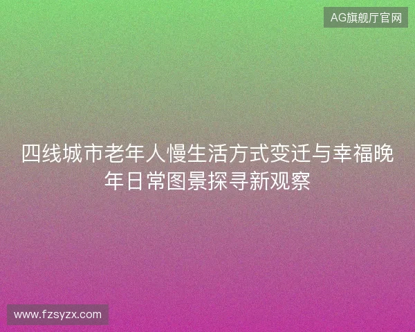 四线城市老年人慢生活方式变迁与幸福晚年日常图景探寻新观察 四线城市老年人慢生活方式变迁与幸福晚年日常图景探寻新观察