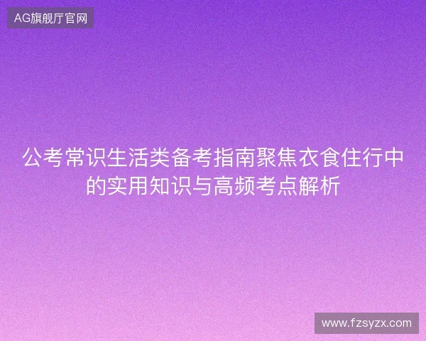 公考常识生活类备考指南聚焦衣食住行中的实用知识与高频考点解析 公考常识生活类备考指南聚焦衣食住行中的实用知识与高频考点解析