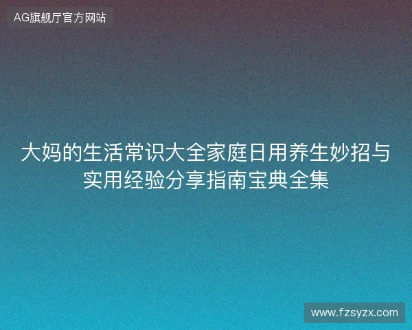 大妈的生活常识大全家庭日用养生妙招与实用经验分享指南宝典全集 大妈的生活常识大全家庭日用养生妙招与实用经验分享指南宝典全集
